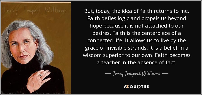 But, today, the idea of faith returns to me. Faith defies logic and propels us beyond hope because it is not attached to our desires. Faith is the centerpiece of a connected life. It allows us to live by the grace of invisible strands. It is a belief in a wisdom superior to our own. Faith becomes a teacher in the absence of fact. - Terry Tempest Williams