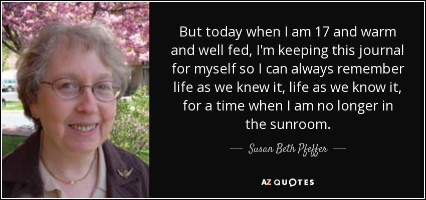 But today when I am 17 and warm and well fed, I'm keeping this journal for myself so I can always remember life as we knew it, life as we know it, for a time when I am no longer in the sunroom. - Susan Beth Pfeffer