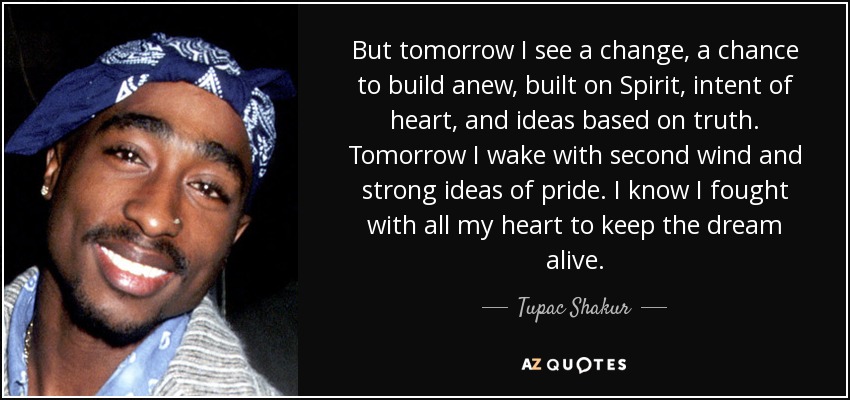But tomorrow I see a change, a chance to build anew, built on Spirit, intent of heart, and ideas based on truth. Tomorrow I wake with second wind and strong ideas of pride. I know I fought with all my heart to keep the dream alive. - Tupac Shakur