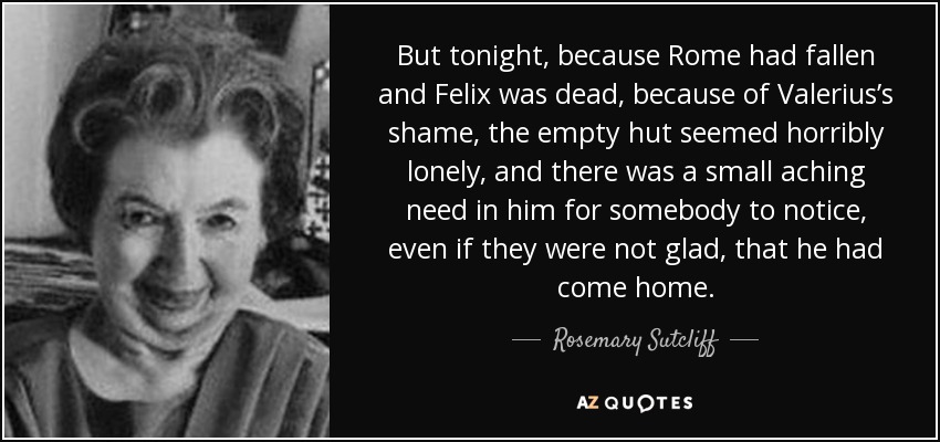 But tonight, because Rome had fallen and Felix was dead, because of Valerius’s shame, the empty hut seemed horribly lonely, and there was a small aching need in him for somebody to notice, even if they were not glad, that he had come home. - Rosemary Sutcliff