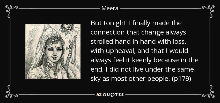 But tonight I finally made the connection that change always strolled hand in hand with loss, with upheaval, and that I would always feel it keenly because in the end, I did not live under the same sky as most other people. (p179) - Meera