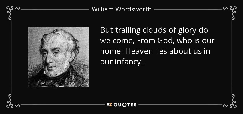 But trailing clouds of glory do we come, From God, who is our home: Heaven lies about us in our infancy!. - William Wordsworth