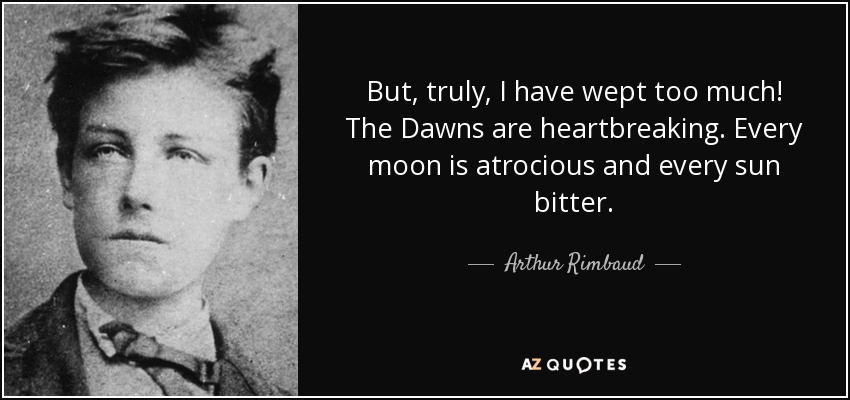 But, truly, I have wept too much! The Dawns are heartbreaking. Every moon is atrocious and every sun bitter. - Arthur Rimbaud
