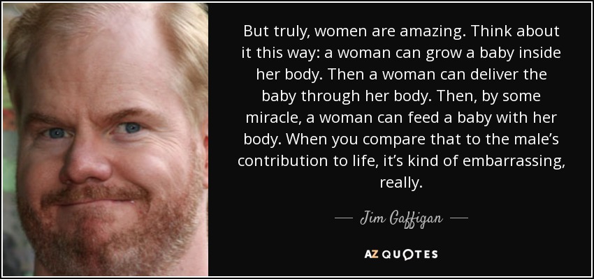 But truly, women are amazing. Think about it this way: a woman can grow a baby inside her body. Then a woman can deliver the baby through her body. Then, by some miracle, a woman can feed a baby with her body. When you compare that to the male’s contribution to life, it’s kind of embarrassing, really. - Jim Gaffigan