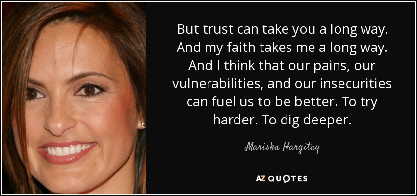 But trust can take you a long way. And my faith takes me a long way. And I think that our pains, our vulnerabilities, and our insecurities can fuel us to be better. To try harder. To dig deeper. - Mariska Hargitay