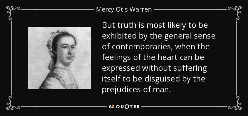 But truth is most likely to be exhibited by the general sense of contemporaries, when the feelings of the heart can be expressed without suffering itself to be disguised by the prejudices of man. - Mercy Otis Warren