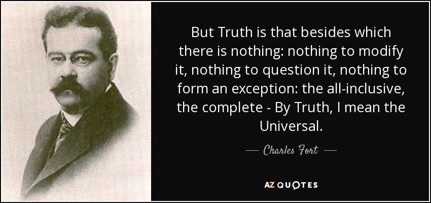 But Truth is that besides which there is nothing: nothing to modify it, nothing to question it, nothing to form an exception: the all-inclusive, the complete - By Truth, I mean the Universal. - Charles Fort
