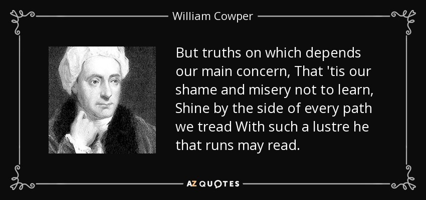 But truths on which depends our main concern, That 'tis our shame and misery not to learn, Shine by the side of every path we tread With such a lustre he that runs may read. - William Cowper