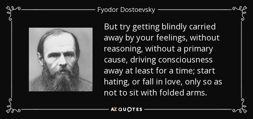 But try getting blindly carried away by your feelings, without reasoning, without a primary cause, driving consciousness away at least for a time; start hating, or fall in love, only so as not to sit with folded arms. - Fyodor Dostoevsky