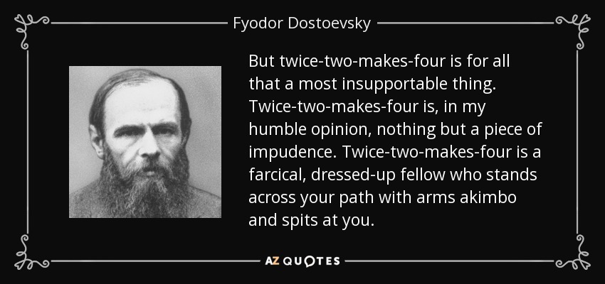 But twice-two-makes-four is for all that a most insupportable thing. Twice-two-makes-four is, in my humble opinion, nothing but a piece of impudence. Twice-two-makes-four is a farcical, dressed-up fellow who stands across your path with arms akimbo and spits at you. - Fyodor Dostoevsky