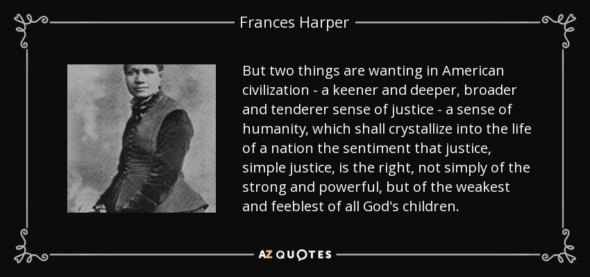 But two things are wanting in American civilization - a keener and deeper, broader and tenderer sense of justice - a sense of humanity, which shall crystallize into the life of a nation the sentiment that justice, simple justice, is the right, not simply of the strong and powerful, but of the weakest and feeblest of all God's children. - Frances Harper