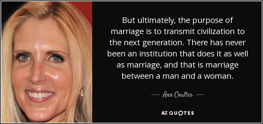 But ultimately, the purpose of marriage is to transmit civilization to the next generation. There has never been an institution that does it as well as marriage, and that is marriage between a man and a woman. - Ann Coulter