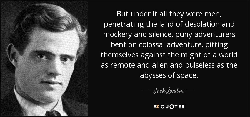 But under it all they were men, penetrating the land of desolation and mockery and silence, puny adventurers bent on colossal adventure, pitting themselves against the might of a world as remote and alien and pulseless as the abysses of space. - Jack London