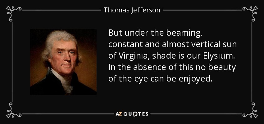 But under the beaming, constant and almost vertical sun of Virginia, shade is our Elysium. In the absence of this no beauty of the eye can be enjoyed. - Thomas Jefferson
