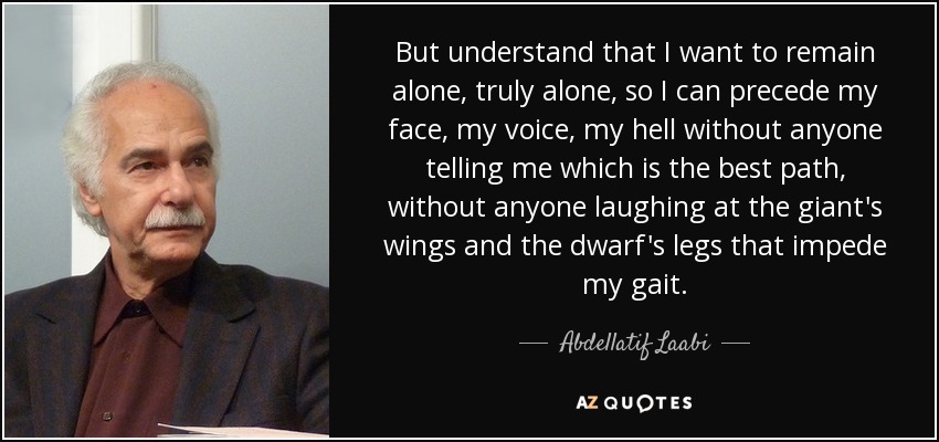 But understand that I want to remain alone, truly alone, so I can precede my face, my voice, my hell without anyone telling me which is the best path, without anyone laughing at the giant's wings and the dwarf's legs that impede my gait. - Abdellatif Laabi