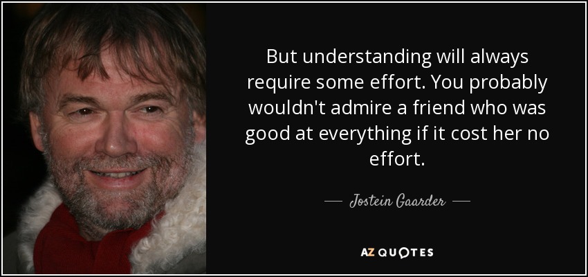 But understanding will always require some effort. You probably wouldn't admire a friend who was good at everything if it cost her no effort. - Jostein Gaarder