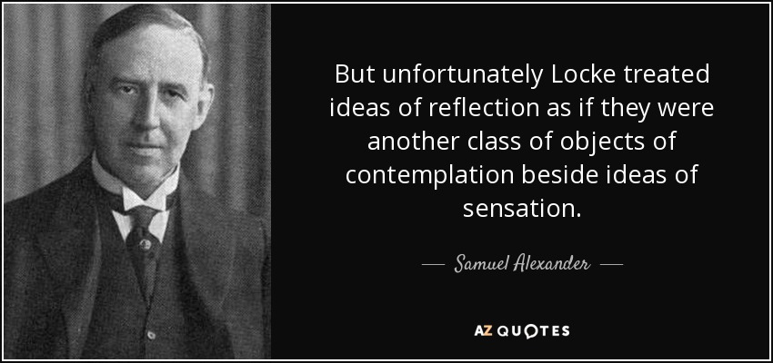 But unfortunately Locke treated ideas of reflection as if they were another class of objects of contemplation beside ideas of sensation. - Samuel Alexander