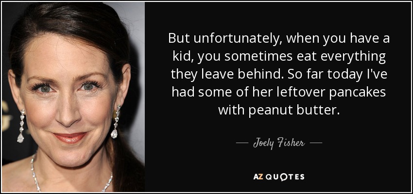 But unfortunately, when you have a kid, you sometimes eat everything they leave behind. So far today I've had some of her leftover pancakes with peanut butter. - Joely Fisher