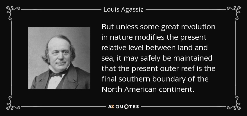But unless some great revolution in nature modifies the present relative level between land and sea, it may safely be maintained that the present outer reef is the final southern boundary of the North American continent. - Louis Agassiz