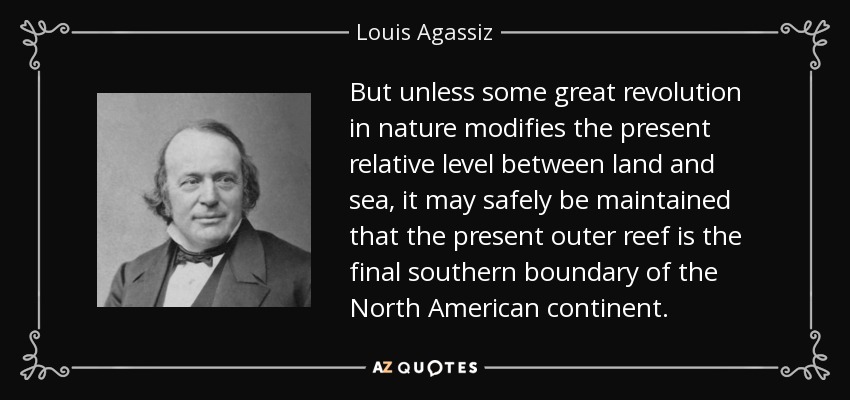 But unless some great revolution in nature modifies the present relative level between land and sea, it may safely be maintained that the present outer reef is the final southern boundary of the North American continent. - Louis Agassiz