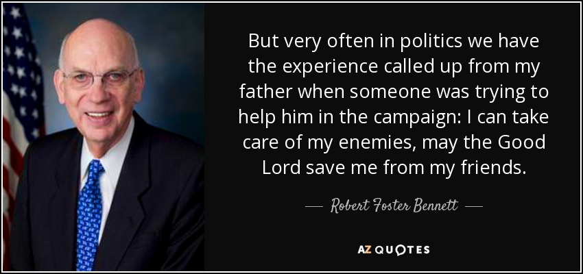 But very often in politics we have the experience called up from my father when someone was trying to help him in the campaign: I can take care of my enemies, may the Good Lord save me from my friends. - Robert Foster Bennett