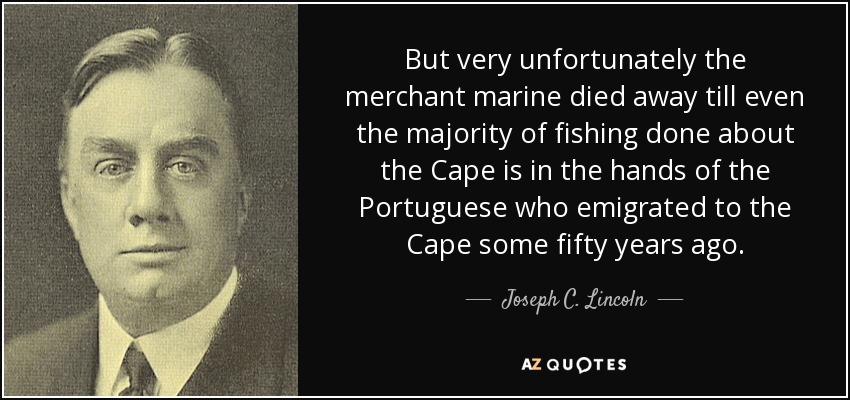 But very unfortunately the merchant marine died away till even the majority of fishing done about the Cape is in the hands of the Portuguese who emigrated to the Cape some fifty years ago. - Joseph C. Lincoln