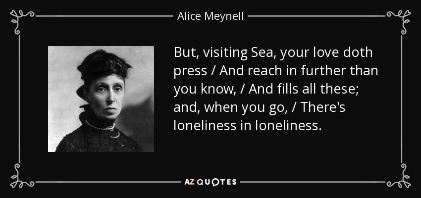 But, visiting Sea, your love doth press / And reach in further than you know, / And fills all these; and, when you go, / There's loneliness in loneliness. - Alice Meynell