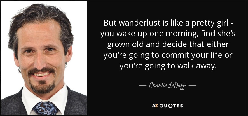 But wanderlust is like a pretty girl - you wake up one morning, find she's grown old and decide that either you're going to commit your life or you're going to walk away. - Charlie LeDuff