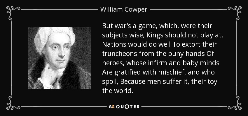 But war's a game, which, were their subjects wise, Kings should not play at. Nations would do well To extort their truncheons from the puny hands Of heroes, whose infirm and baby minds Are gratified with mischief, and who spoil, Because men suffer it, their toy the world. - William Cowper