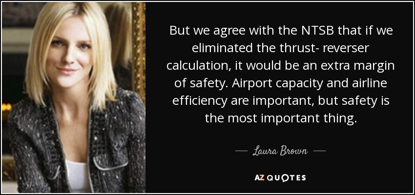 But we agree with the NTSB that if we eliminated the thrust- reverser calculation, it would be an extra margin of safety. Airport capacity and airline efficiency are important, but safety is the most important thing. - Laura Brown