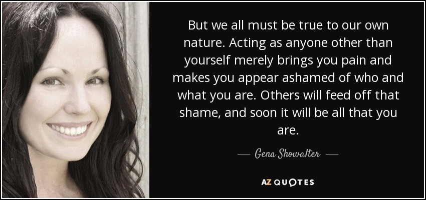 But we all must be true to our own nature. Acting as anyone other than yourself merely brings you pain and makes you appear ashamed of who and what you are. Others will feed off that shame, and soon it will be all that you are. - Gena Showalter