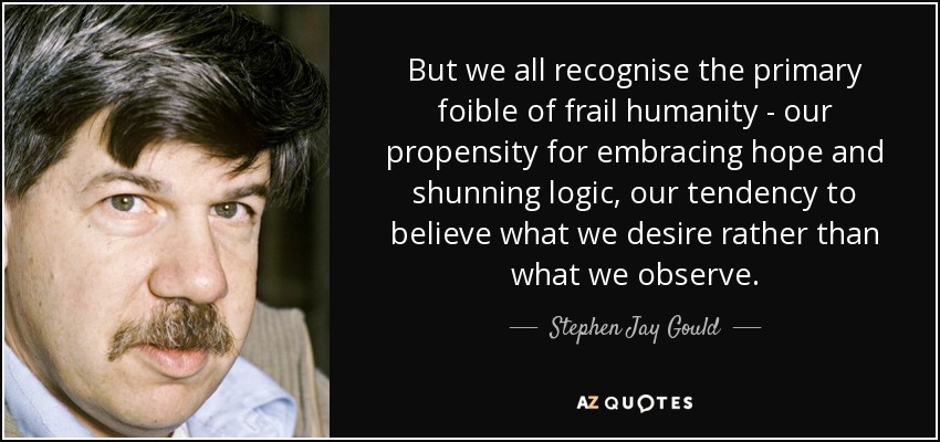 But we all recognise the primary foible of frail humanity - our propensity for embracing hope and shunning logic, our tendency to believe what we desire rather than what we observe. - Stephen Jay Gould