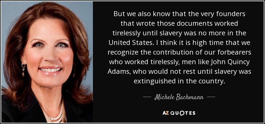 But we also know that the very founders that wrote those documents worked tirelessly until slavery was no more in the United States. I think it is high time that we recognize the contribution of our forbearers who worked tirelessly, men like John Quincy Adams, who would not rest until slavery was extinguished in the country. - Michele Bachmann