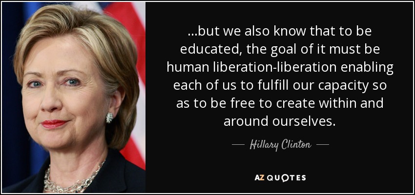 ...but we also know that to be educated, the goal of it must be human liberation-liberation enabling each of us to fulfill our capacity so as to be free to create within and around ourselves. - Hillary Clinton