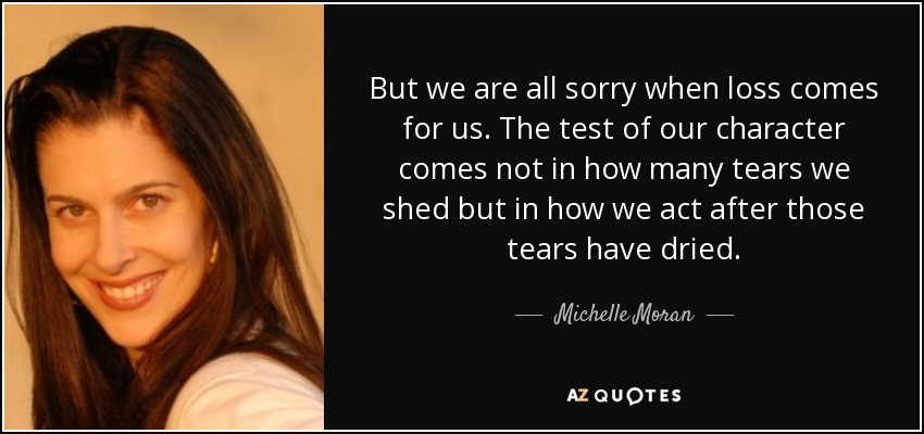 But we are all sorry when loss comes for us. The test of our character comes not in how many tears we shed but in how we act after those tears have dried. - Michelle Moran