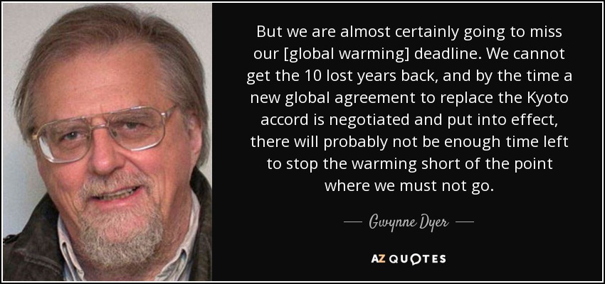 But we are almost certainly going to miss our [global warming] deadline. We cannot get the 10 lost years back, and by the time a new global agreement to replace the Kyoto accord is negotiated and put into effect, there will probably not be enough time left to stop the warming short of the point where we must not go. - Gwynne Dyer