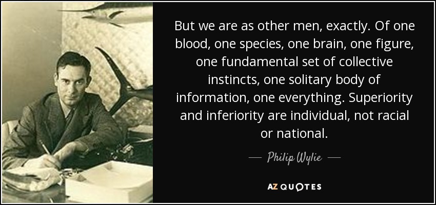 But we are as other men, exactly. Of one blood, one species, one brain, one figure, one fundamental set of collective instincts, one solitary body of information, one everything. Superiority and inferiority are individual, not racial or national. - Philip Wylie