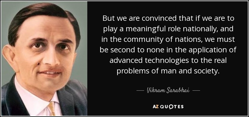 But we are convinced that if we are to play a meaningful role nationally, and in the community of nations, we must be second to none in the application of advanced technologies to the real problems of man and society. - Vikram Sarabhai