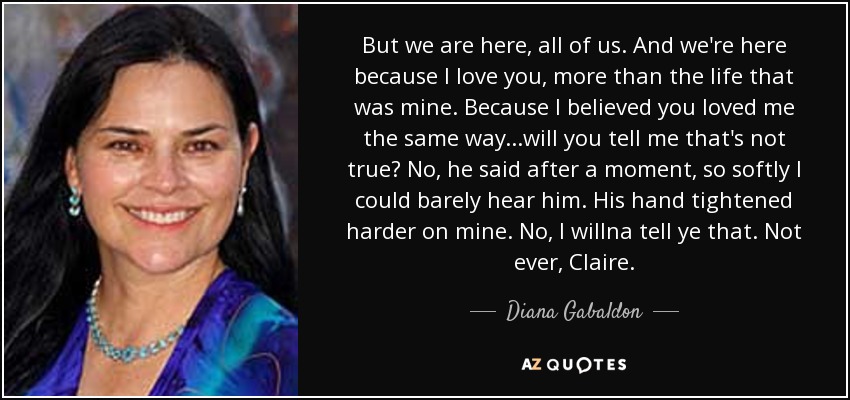 But we are here, all of us. And we're here because I love you, more than the life that was mine. Because I believed you loved me the same way...will you tell me that's not true? No, he said after a moment, so softly I could barely hear him. His hand tightened harder on mine. No, I willna tell ye that. Not ever, Claire. - Diana Gabaldon