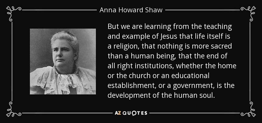 But we are learning from the teaching and example of Jesus that life itself is a religion, that nothing is more sacred than a human being, that the end of all right institutions, whether the home or the church or an educational establishment, or a government, is the development of the human soul. - Anna Howard Shaw