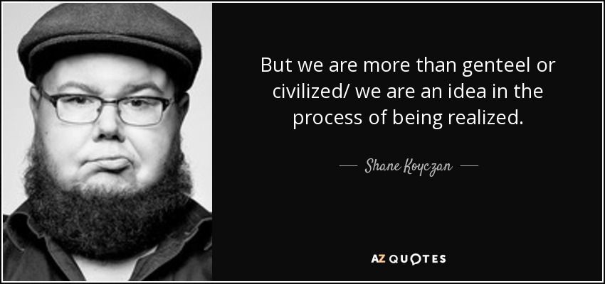 But we are more than genteel or civilized/ we are an idea in the process of being realized. - Shane Koyczan
