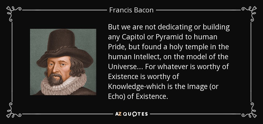 But we are not dedicating or building any Capitol or Pyramid to human Pride, but found a holy temple in the human Intellect, on the model of the Universe... For whatever is worthy of Existence is worthy of Knowledge-which is the Image (or Echo) of Existence. - Francis Bacon