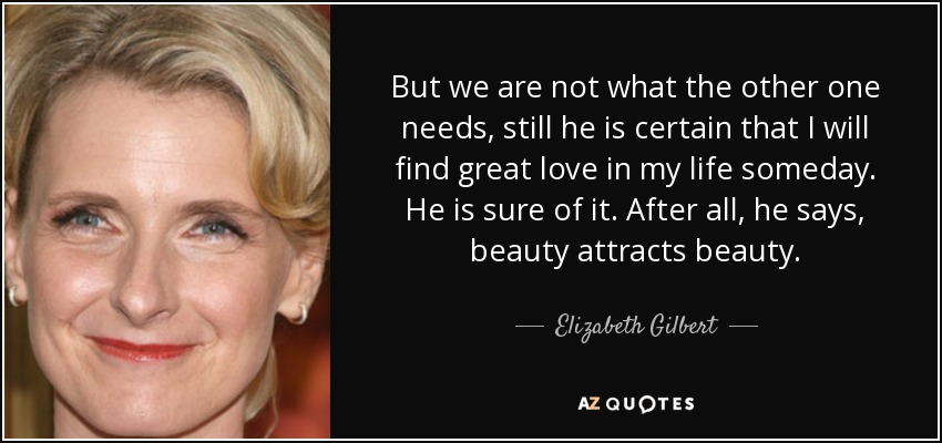 But we are not what the other one needs, still he is certain that I will find great love in my life someday. He is sure of it. After all, he says, beauty attracts beauty. - Elizabeth Gilbert