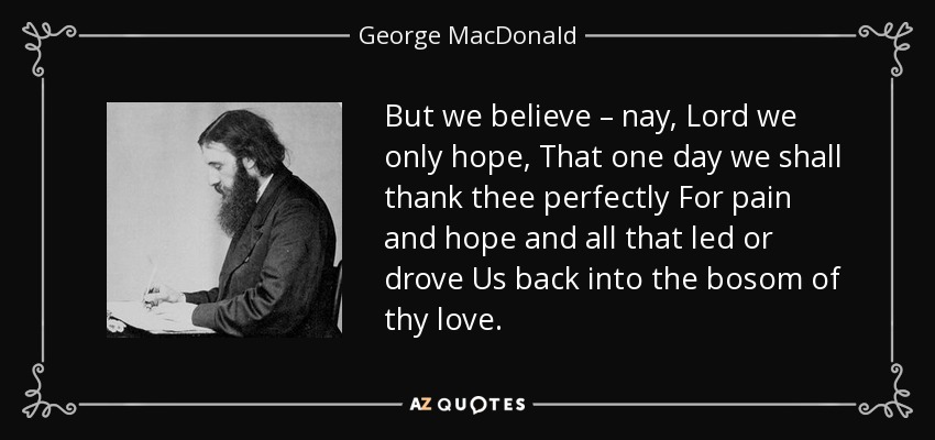But we believe – nay, Lord we only hope, That one day we shall thank thee perfectly For pain and hope and all that led or drove Us back into the bosom of thy love. - George MacDonald