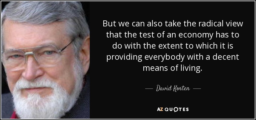 But we can also take the radical view that the test of an economy has to do with the extent to which it is providing everybody with a decent means of living. - David Korten
