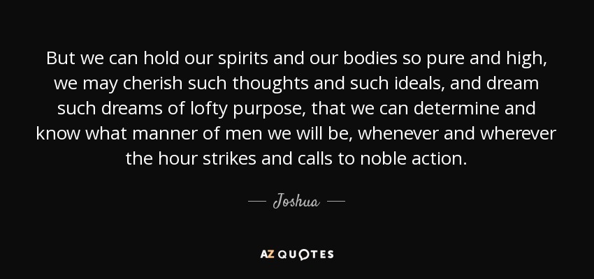 But we can hold our spirits and our bodies so pure and high, we may cherish such thoughts and such ideals, and dream such dreams of lofty purpose, that we can determine and know what manner of men we will be, whenever and wherever the hour strikes and calls to noble action. - Joshua