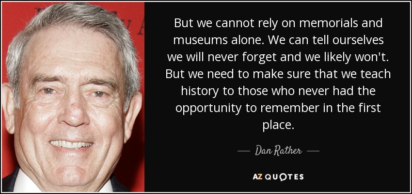 But we cannot rely on memorials and museums alone. We can tell ourselves we will never forget and we likely won't. But we need to make sure that we teach history to those who never had the opportunity to remember in the first place. - Dan Rather