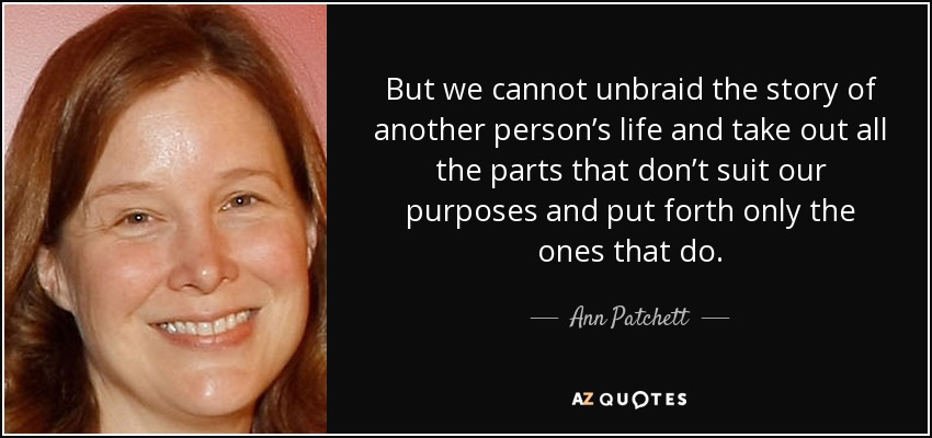 But we cannot unbraid the story of another person’s life and take out all the parts that don’t suit our purposes and put forth only the ones that do. - Ann Patchett