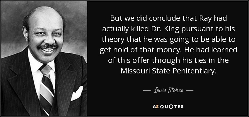 But we did conclude that Ray had actually killed Dr. King pursuant to his theory that he was going to be able to get hold of that money. He had learned of this offer through his ties in the Missouri State Penitentiary. - Louis Stokes