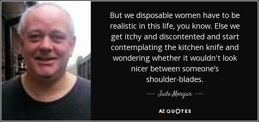 But we disposable women have to be realistic in this life, you know. Else we get itchy and discontented and start contemplating the kitchen knife and wondering whether it wouldn't look nicer between someone's shoulder-blades. - Jude Morgan